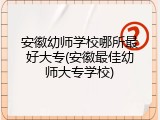 安徽幼师学校哪所最好大专(安徽最佳幼师大专学校)