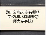 湖北幼师大专有哪些学校(湖北有哪些幼师大专学校)