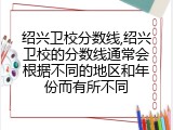 绍兴卫校分数线,绍兴卫校的分数线通常会根据不同的地区和年份而有所不同