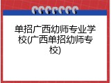 单招广西幼师专业学校(广西单招幼师专校)