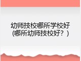 幼师技校哪所学校好(哪所幼师技校好？)