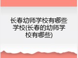 长春幼师学校有哪些学校(长春的幼师学校有哪些)