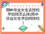 高中毕业女生去技校学幼师怎么样(高中毕业女生学幼师技校)