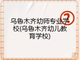 乌鲁木齐幼师专业学校(乌鲁木齐幼儿教育学校)