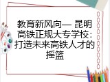 教育新风向— 昆明高铁正规大专学校：打造未来高铁人才的摇篮