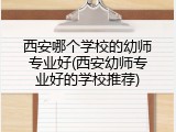 西安哪个学校的幼师专业好(西安幼师专业好的学校推荐)