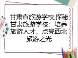 甘肃省旅游学校,探秘甘肃旅游学校：培养旅游人才，点亮西北旅游之光
