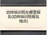 幼师培训班在哪里报名(幼师培训班报名地点)
