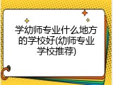 学幼师专业什么地方的学校好(幼师专业学校推荐)