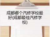 成都哪个汽修学校最好(成都最佳汽修学校)