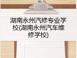 湖南永州汽修专业学校(湖南永州汽车维修学校)