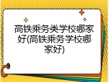 高铁乘务类学校哪家好(高铁乘务学校哪家好)