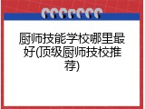 厨师技能学校哪里最好(顶级厨师技校推荐)