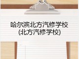 哈尔滨北方汽修学校(北方汽修学校)