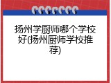 扬州学厨师哪个学校好(扬州厨师学校推荐)