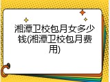 湘潭卫校包月女多少钱(湘潭卫校包月费用)