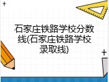 石家庄铁路学校分数线(石家庄铁路学校录取线)