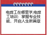 电焊工在哪里学,电焊工培训：掌握专业技能，开启人生新篇章