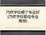 汽修学校哪个专业好(汽修学校最佳专业推荐)