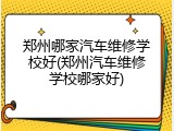 郑州哪家汽车维修学校好(郑州汽车维修学校哪家好)