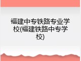 福建中专铁路专业学校(福建铁路中专学校)