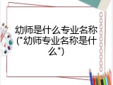 幼师是什么专业名称("幼师专业名称是什么")