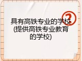 具有高铁专业的学校(提供高铁专业教育的学校)