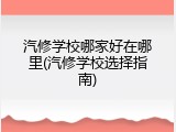 汽修学校哪家好在哪里(汽修学校选择指南)