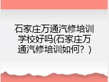 石家庄万通汽修培训学校好吗(石家庄万通汽修培训如何？)