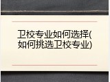 卫校专业如何选择(如何挑选卫校专业)