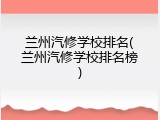 兰州汽修学校排名(兰州汽修学校排名榜)