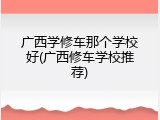 广西学修车那个学校好(广西修车学校推荐)