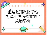 山东蓝翔汽修学校：打造中国汽修界的“黄埔军校”
