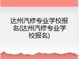 达州汽修专业学校报名(达州汽修专业学校报名)