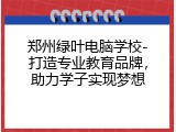 郑州绿叶电脑学校-打造专业教育品牌，助力学子实现梦想