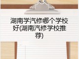 湖南学汽修哪个学校好(湖南汽修学校推荐)