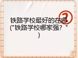 铁路学校最好的在哪("铁路学校哪家强？")