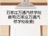 石家庄万通汽修学校费用(石家庄万通汽修学校收费)