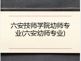 六安技师学院幼师专业(六安幼师专业)