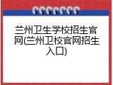 兰州卫生学校招生官网(兰州卫校官网招生入口)