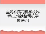 宝鸡铁路司机学校咋样(宝鸡铁路司机学校评价)