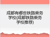 成都有哪些铁路乘务学校(成都铁路乘务学校推荐)