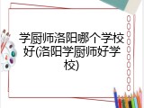 学厨师洛阳哪个学校好(洛阳学厨师好学校)