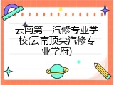 云南第一汽修专业学校(云南顶尖汽修专业学府)