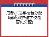 成都护理学校包分配吗(成都护理学校是否包分配)