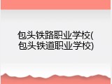 包头铁路职业学校(包头铁道职业学校)
