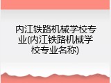 内江铁路机械学校专业(内江铁路机械学校专业名称)