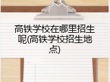 高铁学校在哪里招生呢(高铁学校招生地点)