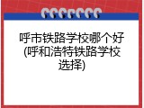 呼市铁路学校哪个好(呼和浩特铁路学校选择)