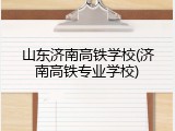 山东济南高铁学校(济南高铁专业学校)